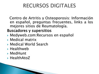   Centro de Artritis y Osteoporosis: Información en español, preguntas frecuentes, links a los mejores sitios de Reumatología.Buscadores y supersitiosMedyweb.com:Recursos en españolMedicalmatrixMedicalWorldSearchHealthwebMedHuntHealthAtoZRECURSOS DIGITALES