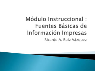 Módulo Instruccional : Fuentes Básicas de Información Impresas  Ricardo A. Ruiz Vázquez 