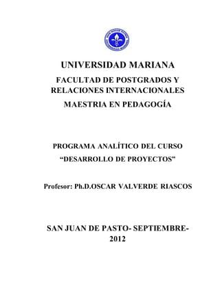 UNIVERSIDAD MARIANA
  FACULTAD DE POSTGRADOS Y
 RELACIONES INTERNACIONALES
     MAESTRIA EN PEDAGOGÍA




  PROGRAMA ANALÍTICO DEL CURSO
    “DESARROLLO DE PROYECTOS”


Profesor: Ph.D.OSCAR VALVERDE RIASCOS




SAN JUAN DE PASTO- SEPTIEMBRE-
             2012
 