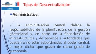 Tipos de Descentralización
Administrativa:
- La administración central delega la
responsabilidad de la planificación, de la gestión
operacional y, en parte, de la financiación de
infraestructuras y de servicios a autoridades que
pueden o no estar subordinadas al poder central,
o mejor dicho, que gozan de cierto grado de
autonomía.
 