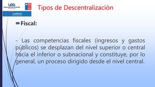 Tipos de Descentralización
Fiscal:
- Las competencias fiscales (ingresos y gastos
públicos) se desplazan del nivel superior o central
hacia el inferior o subnacional y constituye, por lo
general, un proceso dirigido desde el nivel central.
 