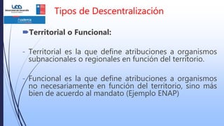 Tipos de Descentralización
Territorial o Funcional:
- Territorial es la que define atribuciones a organismos
subnacionales o regionales en función del territorio.
- Funcional es la que define atribuciones a organismos
no necesariamente en función del territorio, sino más
bien de acuerdo al mandato (Ejemplo ENAP)
 