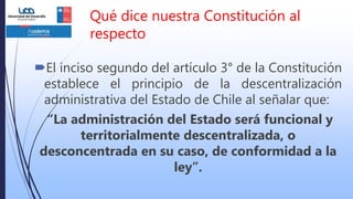 Qué dice nuestra Constitución al
respecto
El inciso segundo del artículo 3° de la Constitución
establece el principio de la descentralización
administrativa del Estado de Chile al señalar que:
“La administración del Estado será funcional y
territorialmente descentralizada, o
desconcentrada en su caso, de conformidad a la
ley”.
 