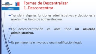 Formas de Descentralizar
1. Desconcentrar
Transferir algunas funciones administrativas y decisiones a
niveles más bajos de administración.
La desconcentración es ante todo un acuerdo
administrativo.
Es permanente e involucra una modificación legal.
 