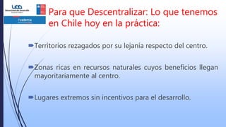 Para que Descentralizar: Lo que tenemos
en Chile hoy en la práctica:
Territorios rezagados por su lejanía respecto del centro.
Zonas ricas en recursos naturales cuyos beneficios llegan
mayoritariamente al centro.
Lugares extremos sin incentivos para el desarrollo.
 
