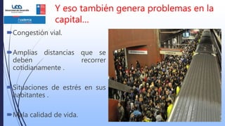 Y eso también genera problemas en la
capital…
Congestión vial.
Amplias distancias que se
deben recorrer
cotidianamente .
Situaciones de estrés en sus
habitantes .
Mala calidad de vida.
 