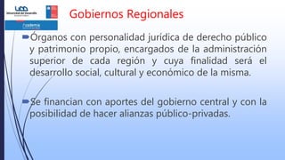 Gobiernos Regionales
Órganos con personalidad jurídica de derecho público
y patrimonio propio, encargados de la administración
superior de cada región y cuya finalidad será el
desarrollo social, cultural y económico de la misma.
Se financian con aportes del gobierno central y con la
posibilidad de hacer alianzas público-privadas.
 