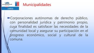 Municipalidades
Corporaciones autónomas de derecho público,
con personalidad jurídica y patrimonio propio,
cuya finalidad es satisfacer las necesidades de la
comunidad local y asegurar su participación en el
progreso económico, social y cultural de la
comuna.
 
