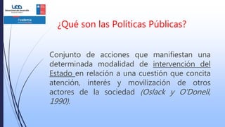 ¿Qué son las Políticas Públicas?
Conjunto de acciones que manifiestan una
determinada modalidad de intervención del
Estado en relación a una cuestión que concita
atención, interés y movilización de otros
actores de la sociedad (Oslack y O’Donell,
1990).
 