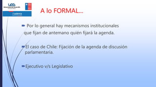 A lo FORMAL…
 Por lo general hay mecanismos institucionales
que fijan de antemano quién fijará la agenda.
El caso de Chile: Fijación de la agenda de discusión
parlamentaria.
Ejecutivo v/s Legislativo
 