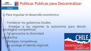 Políticas Públicas para Descentralizar:
1) Para impulsar el desarrollo económico:
- Fortalecer los gobiernos locales.
- Entregar a las regiones la autonomía para decidir
estrategias competitivas.
- Se aprovecha la diversidad
productiva.
- Ventajas competitivas.
- Se protege el talento regional.
 
