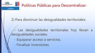 2) Para disminuir las desigualdades territoriales:
- Las desigualdades territoriales hoy llevan a
desigualdades sociales.
- Equiparar acceso a servicios.
- Focalizar inversiones.
Políticas Públicas para Descentralizar:
 