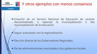Y otros ejemplos con menos consensos
Creación de un Servicio Nacional de Educación de carácter
descentralizado, o repensar la municipalización o des
municipalización de la educación.
Seguir avanzando con la regionalización.
Elección directa de los Gobernadores Regionales.
De las administraciones municipales a los gobiernos locales.
 
