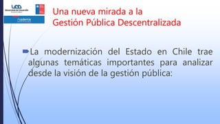 La modernización del Estado en Chile trae
algunas temáticas importantes para analizar
desde la visión de la gestión pública:
Una nueva mirada a la
Gestión Pública Descentralizada
 