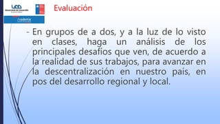 Evaluación
- En grupos de a dos, y a la luz de lo visto
en clases, haga un análisis de los
principales desafíos que ven, de acuerdo a
la realidad de sus trabajos, para avanzar en
la descentralización en nuestro país, en
pos del desarrollo regional y local.
 