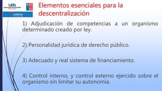 Elementos esenciales para la
descentralización
1) Adjudicación de competencias a un organismo
determinado creado por ley.
2) Personalidad jurídica de derecho público.
3) Adecuado y real sistema de financiamiento.
4) Control interno, y control externo ejercido sobre el
organismo sin limitar su autonomía.
 