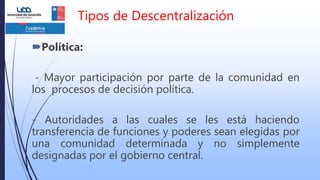 Tipos de Descentralización
Política:
- Mayor participación por parte de la comunidad en
los procesos de decisión política.
- Autoridades a las cuales se les está haciendo
transferencia de funciones y poderes sean elegidas por
una comunidad determinada y no simplemente
designadas por el gobierno central.
 