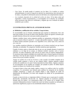 Liliana Orellana Marzo 2001, 10
- Caja Negra. Se puede perder el contacto con los datos. Si el análisis se realiza
automáticamente, se corre el riesgo de no advertir las características más relevantes de
los datos, o de perder la información acerca de individuos con comportamiento atípico.
- Los resultados dependen de la calidad del archivo de datos. Si los datos están mal
registrados o tienen inconsistencias y el investigador no lo advierte, los resultados
serán incorrectos más allá de lo sofisticado y elegante que sea el método de análisis
estadístico que se utilice.
2.3.2 ESTRATEGIA PREVIA EL ANÁLISIS DE DATOS
a) Definición y codificación de las variables. Carga de datos.
Es recomendable usar un formato estandarizado para registrar la información. Esto vale
tanto para estudios en los que los datos serán obtenidos a partir de registros existentes (por
ejemplo historias clínicas) así como para estudios prospectivos.
Algunas variables tienen varias respuestas posibles no mutuamente excluyentes. En este
caso es necesario ofrecer la opción si – no para cada posible respuesta. Ejemplo: Durante
la última semana consumió: pescado si-no, legumbres si-no, carnes rojas si-no, carnes de
ave: si-no, etc.
Las variables numéricas deberían ser registradas con la misma exactitud con que fueron
obtenidas, no redondear. No categorizar variables numéricas para registrarlas.
Cuando el mismo sujeto es observado más de una vez, por ejemplo durante el control de
embarazo o a lo largo de un ensayo, se obtienen medidas repetidas sobre el mismo
individuo. No debe considerarse cada visita de un sujeto como un registro independiente.
Es incorrecto tratar registros múltiples de un individuo como si fueran registros de distintos
individuos. Este tipo de datos requiere de métodos estadísticos específicos que se conocen
como técnicas para medidas repetidas.
Asignar un nombre de no más de 10 letras a cada variable. El nombre completo de la
variable puede asignarse a través de una etiqueta (label). Algunos paquetes aceptan
nombres de variables de a lo sumo 8 letras truncando las letras finales. Algunos caracteres
no son permitidos en los nombres de variables, por ejemplo el punto. No deben dejarse
espacios en blanco en el nombre de las variables.
La carga de datos se hace más simple, rápida y exacta si se codifican todas las variables
categóricas. Es conveniente usar números para codificar las categorías de las distintas
variables categóricas y asignar una etiqueta (label) a cada categoría de modo de
identificarlas sin dificultad y de hacer más amigable las salidas de los procedimientos
estadísticos.
Cuando se trata de fechas es importante definir el formato que se usará para la variable:
día/mes/año, mes/día/año, día-mes-año, etc. Algunos paquetes no reconocen cualquier
formato para las fechas y en consecuencia tratan a los valores de la variable como
caracteres alfanuméricos (texto). Cuando ésto ocurre las fechas no pueden ser utilizadas en
operaciones algebraicas ya que no son consideradas números sino caracteres.
 