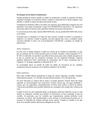 Liliana Orellana Marzo 2001, 11
b) Chequeo de los datos (Consistencia)
Pueden producirse errores cuando se toman las mediciones, cuando se registran los datos
originales (ejemplo en la historia clínica), cuando se transcribe de la fuente original a una
planilla, o cuando se tipean los datos para armar la base.
Usualmente no podemos saber si los datos son correctos, pero deberíamos asegurar que son
plausibles. Esta etapa corresponde a lograr la CONSISTENCIA del archivo. No esperamos
solucionar todos los errores, pero esperamos detectar los errores más groseros.
La consistencia de los datos intenta IDENTIFICAR y de ser posible RECTIFICAR errores
en los datos.
El primer paso es chequear si el tipeo ha sido correcto. Cuando el archivo es pequeño se
imprime y se controla. Cuando es grande, conviene tipearlo dos veces y comparar ambas
versiones (EpiInfo lo hace con el procedimiento VALIDATE y produce un listado de
diferencias).
Datos categóricos.
En este caso es simple chequear si todos los valores de la variable son plausibles, ya que
hay un conjunto fijo de valores posibles para la variable. Ejemplo: Grupo sanguíneo: 0, A,
B, AB. Es suficiente con producir una tabla de frecuencias para cada variable categórica en
la que se controla que las categorías coinciden con las categorías definidas. Algunos
paquetes diferencias letras mayúsculas de minúsculas, por lo tanto consideran que la
categoría “a” de grupo sanguíneo es diferente de la “A”.
Es aconsejable hacer un listado de todas las tablas de frecuencia de las variables
categóricas antes de comenzar con el análisis estadístico de los datos.
Datos numéricos.
Para cada variable debería proponerse el rango de valores esperado o posible. Ejemplo:
Edad materna al parto: 12 a 50 años, Presión arterial sistólica: 70 a 250 mg de Hg.
Un error frecuente es colocar mal la coma o el punto decimal. Valores fuera del rango
esperado no necesariamente son incorrectos. Existen valores que son poco probables y
valores que son imposibles, lamentablemente el límite entre ambos es difícil de definir.
Valores poco probables pero posibles deberían ser corregidos sólo cuando hay evidencia de
error.
Cuando la base ha sido importada desde un programa (software) diferente al que se está
usando es impotante controlar que durante la exportación se haya respetado el tipo de
variable. En particular, que las variables que originalmente estaban definidas como
numéricas, no hayan sido transformadas a texto durante la transformación porque no se
reconoce el indicador de símbolo decimal (coma, punto). Cuando la variable es de tipo
texto no es posible realizar operaciones albegraicas con ella.
 