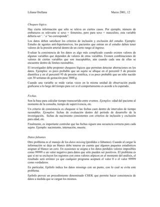 Liliana Orellana Marzo 2001, 12
Chequeo lógico.
Hay cierta información que sólo se releva en ciertos casos. Por ejemplo, número de
embarazos es relevante si sexo = femenino, pero para sexo = masculino, esta variable
debería ser ‘. ‘ o “no corresponde”.
Los datos deben satisfacer los criterios de inclusión y exclusión del estudio. Ejemplo:
Estudio de agentes anti-hipertensivos, los pacientes que entran en el estudio deben tener
valores de la presión arterial dentro de un cierto rango al ingreso.
Evaluar la consistencia de los datos es algo más complicado cuando existen valores de
algunas variables que dependen de valores de otras variables. Existen combinaciones de
valores de ciertas variables que son inaceptables, aún cuando cada una de ellas se
encuentre dentro de límites razonables.
El investigador debe proponer chequeos lógicos que permitan detectar aberraciones en los
datos. Ejemplos: es poco probable que un sujeto se ubique en el percentil 5 de presión
diastólica y en el percentil 95 de presión sistólica, o es poco probable que un niño nacido
con 30 semanas de gestación pese 3800 g.
Cuando una variable se mide varias veces en la misma unidad de observación puede
graficarse a lo largo del tiempo para ver si el comportamiento es acorde a lo esperado.
Fechas.
Son la base para calcular tiempo transcurrido entre eventos. Ejemplos: edad del paciente al
momento de la consulta, tiempo de supervivencia, etc.
Un criterio de consistencia es chequear si las fechas caen dentro de intervalos de tiempo
razonables. Ejemplos: fechas de evaluación dentro del período de desarrollo de la
investigación, fechas de nacimiento consistentes con criterios de inclusión y exclusión
para edad, etc.
Finalmente, es importante controlar que las fechas siguen una secuencia correcta para cada
sujeto. Ejemplo: nacimiento, internación, muerte.
Datos faltantes
Otro problema es el manejo de los datos missing (perdidos o faltantes). Cuando al cargar la
información se deja un blanco debe tenerse en cuenta que algunos paquetes estadísticos
asignan al blanco un cero. En ocasiones se asigna a los datos perdidos valores imposibles
como 99999 o un valor negativo para datos que sólo pueden ser positivos. El problema es
que si no se excluyen los registros con estos valores atípicos en el momento del análisis, el
resultado será erróneo ya que cualquier programa aceptará el valor 0 o el valor 99999
como verdaderos.
En particular, EpiInfo indica los datos missings con un punto, con lo cual se evita este
problema.
EpiInfo provee un procedimiento denominado CHEK que permite hacer consistencia de
datos a medida que se cargan los mismos.
 