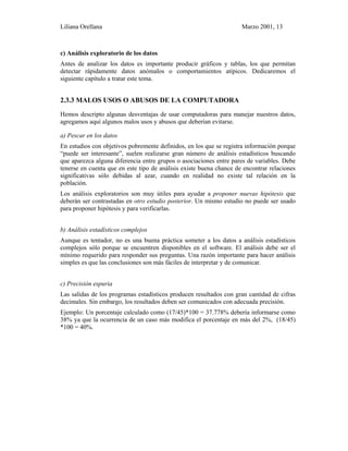 Liliana Orellana Marzo 2001, 13
c) Análisis exploratorio de los datos
Antes de analizar los datos es importante producir gráficos y tablas, los que permitan
detectar rápidamente datos anómalos o comportamientos atípicos. Dedicaremos el
siguiente capítulo a tratar este tema.
2.3.3 MALOS USOS O ABUSOS DE LA COMPUTADORA
Hemos descripto algunas desventajas de usar computadoras para manejar nuestros datos,
agregamos aquí algunos malos usos y abusos que deberían evitarse.
a) Pescar en los datos
En estudios con objetivos pobremente definidos, en los que se registra información porque
“puede ser interesante”, suelen realizarse gran número de análisis estadísticos buscando
que aparezca alguna diferencia entre grupos o asociaciones entre pares de variables. Debe
tenerse en cuenta que en este tipo de análisis existe buena chance de encontrar relaciones
significativas sólo debidas al azar, cuando en realidad no existe tal relación en la
población.
Los análisis exploratorios son muy útiles para ayudar a proponer nuevas hipótesis que
deberán ser contrastadas en otro estudio posterior. Un mismo estudio no puede ser usado
para proponer hipótesis y para verificarlas.
b) Análisis estadísticos complejos
Aunque es tentador, no es una buena práctica someter a los datos a análisis estadísticos
complejos sólo porque se encuentren disponibles en el software. El análisis debe ser el
mínimo requerido para responder sus preguntas. Una razón importante para hacer análisis
simples es que las conclusiones son más fáciles de interpretar y de comunicar.
c) Precisión espuria
Las salidas de los programas estadísticos producen resultados con gran cantidad de cifras
decimales. Sin embargo, los resultados deben ser comunicados con adecuada precisión.
Ejemplo: Un porcentaje calculado como (17/45)*100 = 37.778% debería informarse como
38% ya que la ocurrencia de un caso más modifica el porcentaje en más del 2%, (18/45)
*100 = 40%.
 