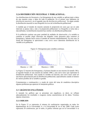 Liliana Orellana Marzo 2001, 29
3.2.4 DISTRIBUCIÓN MUESTRAL Y POBLACIONAL.
Las distribuciones de frecuencia y los histogramas de una variable se aplican tanto a datos
de una muestra como a datos de toda la población. En el primer caso hablamos de
distribución muestral y en el segundo caso de distribución poblacional. En algún sentido
la distribución muestral es una fotografía borrosa de la distribución poblacional.
A medida que el tamaño de muestra aumenta la proporción de casos que cae en cada
intervalo se parece más y más a la proporción poblacional. La fotografía se torna más y
más definida y la distribución muestral luce similar a la distribución poblacional.
Si la población contiene una gran cantidad de unidades de observación y la variable es
continua es posible elegir intervalos tan delgados como deseemos para construir el
histograma y además hacer crecer el tamaño de muestra indefinidamente. En este caso, la
forma del histograma se aproximará a una curva suave denomina distribución de la
variable en la población.
Figura 12. Histogramas para variables continuas.
0.0 1.5 3.0 4.5 6.0 7.5 9.0 10.5 12.0 13.5 15.0 16.5 18.0 19.5 21.0
0
8
16
24
0.0 1.5 3.0 4.5 6.0 7.5 9.0 10.5 12.0 13.5 15.0 16.5 18.0 19.5 21.0
0
30
60
90
0
0.02
0.04
0.06
0.08
0.1
0.12
0.14
0.16
0.18
0 1 2 3 4 5 6 7 8 9 10 11 12 13 14 15 16 17 18 19 20 21
Muestra n = 100 Muestra n = 1000 Población
La Figura 12 muestra dos histogramas, el primero basado en una muestra de tamaño 100 y
el segundo basado en una muestra de tamaño 1000, y una curva suave que representa la
distribución poblacional. Aún cuando la variable sea discreta, una curva suave suele ser
una buena aproximación para la distribución poblacional, especialmente cuando el número
de valores posibles de la variable es grande.
Comentaremos a continuación y a modo de cierre del tema de estadística descriptiva
algunos problemas que aparecen al interpretar gráficos.
3.3 GRÁFICOS ENGAÑOSOS
A menudo los gráficos que se presentan son engañosos, es decir, no reflejan
adecuadamente los resultados o exageran ciertas características de los datos. Veremos
algunas situaciones.
3.3.1 DIBUJOS
En la Figura 13 se representa el número de conferencias organizadas en todos los
departamentos de la Universidad A y la Universidad B, en el año 2000. Cada ícono
representa 20 conferencias, por lo tanto, el gráfico informa que en la Universidad A se
 