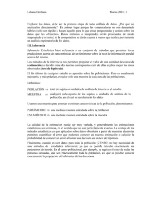 Liliana Orellana Marzo 2001, 3
Explorar los datos, debe ser la primera etapa de todo análisis de datos. ¿Por qué no
analizarlos directamente? En primer lugar porque las computadoras no son demasiado
hábiles (sólo son rápidas), hacen aquello para lo que están programadas y actúan sobre los
datos que les ofrecemos. Datos erróneos o inesperados serán procesados de modo
inapropiado y ni usted, ni la computadora se darán cuenta a menos que realice previamente
un análisis exploratorio de los datos.
III. Inferencia
Inferencia Estadística hace referencia a un conjunto de métodos que permiten hacer
predicciones acerca de características de un fenómeno sobre la base de información parcial
acerca del mismo.
Los métodos de la inferencia nos permiten proponer el valor de una cantidad desconocida
(estimación) o decidir entre dos teorías contrapuestas cuál de ellas explica mejor los datos
observados (test de hipótesis).
El fin último de cualquier estudio es aprender sobre las poblaciones. Pero es usualmente
necesario, y más práctico, estudiar solo una muestra de cada una de las poblaciones.
Definimos:
POBLACIÓN ⇒
MUESTRA ⇒
total de sujetos o unidades de análisis de interés en el estudio
cualquier subconjunto de los sujetos o unidades de análisis de la
población, en el cual se recolectarán los datos
Usamos una muestra para conocer o estimar características de la población, denominamos:
PARÁMETRO ⇒ una medida resumen calculada sobre la población
ESTADÍSTICO ⇒ una medida resumen calculada sobre la muestra
La calidad de la estimación puede ser muy variada, y generalmente las estimaciones
estadísticas son erróneas, en el sentido que no son perfectamente exactas. La ventaja de los
métodos estadísticos es que aplicados sobre datos obtenidos a partir de muestras aleatorias
permiten cuantificar el error que podemos cometer en nuestra estimación o calcular la
probabilidad de cometer un error al tomar una decisión en un test de hipótesis.
Finalmente, cuando existen datos para toda la población (CENSO) no hay necesidad de
usar métodos de estadística inferencial, ya que es posible calcular exactamente los
parámetros de interés. En el censo poblacional, por ejemplo, se registra el sexo de todas las
personas censadas, que son prácticamente toda la población, así que es posible conocer
exactamente la proporción de habitantes de los dos sexos.
 