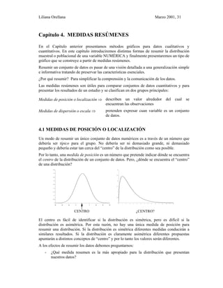 Liliana Orellana Marzo 2001, 31
Capítulo 4. MEDIDAS RESÚMENES
En el Capítulo anterior presentamos métodos gráficos para datos cualitativos y
cuantitativos. En este capítulo introduciremos distintas formas de resumir la distribución
muestral o poblacional de una variable NUMÉRICA y finalmente presentaremos un tipo de
gráfico que se construye a partir de medidas resúmenes.
Resumir un conjunto de datos es pasar de una visión detallada a una generalización simple
e informativa tratando de preservar las características esenciales.
¿Por qué resumir? Para simplificar la comprensión y la comunicación de los datos.
Las medidas resúmenes son útiles para comparar conjuntos de datos cuantitativos y para
presentar los resultados de un estudio y se clasifican en dos grupos principales:
Medidas de posición o localización ⇒ describen un valor alrededor del cual se
encuentran las observaciones
Medidas de dispersión o escala ⇒ pretenden expresar cuan variable es un conjunto
de datos.
4.1 MEDIDAS DE POSICIÓN O LOCALIZACIÓN
Un modo de resumir un único conjunto de datos numéricos es a través de un número que
debería ser típico para el grupo. No debería ser ni demasiado grande, ni demasiado
pequeño y debería estar tan cerca del “centro” de la distribución como sea posible.
Por lo tanto, una medida de posición es un número que pretende indicar dónde se encuentra
el centro de la distribución de un conjunto de datos. Pero, ¿dónde se encuentra el “centro”
de una distribución?
0
0.05
0.1
0.15
0.2
0.25
0.3
0.35
0.4
0.45
-4 -3 -2 -1 0 1 2 3 4
0
0.05
0.1
0.15
0.2
0.25
0.3
0 1 2 3 4 5 6 7 8 9 10 1 1 12 1 3 14 15
CENTRO ¿CENTRO?
El centro es fácil de identificar si la distribución es simétrica, pero es difícil si la
distribución es asimétrica. Por esta razón, no hay una única medida de posición para
resumir una distribución. Si la distribución es simétrica diferentes medidas conducirán a
similares resultados. Si la distribución es claramente asimétrica diferentes propuestas
apuntarán a distintos conceptos de “centro” y por lo tanto los valores serán diferentes.
A los efectos de resumir los datos debemos preguntarnos:
- ¿Qué medida resumen es la más apropiado para la distribución que presentan
nuestros datos?
 