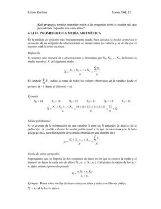 Liliana Orellana Marzo 2001, 32
- ¿Qué propuesta permite responder mejor a las preguntas sobre el mundo real que
pretendemos responder con estos datos?
4.1.1 EL PROMEDIO O LA MEDIA ARITMÉTICA
Es la medida de posición más frecuentemente usada. Para calcular la media aritmética o
promedio de un conjunto de observaciones se suman todos los valores y se divide por el
número total de observaciones.
Definición
Si tenemos una muestra de n observaciones y denotadas por X1, X2, ..., Xn, definimos la
media muestral X del siguiente modo:
n
X
n
X...XX
X
n
1i
i
n21
∑
=
=
+++
=
El símbolo ∑
=
n
1i
iX indica la suma de todos los valores obesrvados de la variable desde el
primero (i = 1) hasta el último (i = n).
Ejemplo.
X1 = 10 X2 = 14 X3 = 12 X4 = 11 X5 = 12 X6 = 13
12
6
72
6
131211121410
n
X...XX
X 621
==
+++++
=
+++
=
Media poblacional
Si se dispone de la información de una variable X para las N unidades de análisis de la
población, es posible calcular la media poblacional a la que denotaremos con la letra
griega µ (mu), para distinguirla de la media obtenida en una muestra de n
N
X
N
XXX
N
i
i
N
∑
=
=
+++
= 121 ...
µ .
Media de datos agrupados
Supongamos que se dispone de dos conjuntos de datos en los que se conoce la media y el
número de datos de cada uno de ellos ( 2211 ,Xy,X nn ). Calculamos la media de los n1 +
n2 datos como el promedio pesado
21
2211 XX
X
nn
nn
+
+
=
Ejemplo. Datos sobre niveles de hierro sérico en niños y niñas con fibrosis cística.
X = nivel de hierro sérico
 