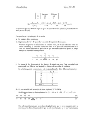 Liliana Orellana Marzo 2001, 33
Varones Mujeres
X
n
5.9
13
6.8
6
18.6
19
5.117
19
)8.407.76(
613
6.865.913XX
X
21
2211
==
+
=
+
⋅+⋅
=
+
+
=
nn
nn
El promedio pesado obtenido aquí es igual al que hubiéramos obtenido promediando los
datos de los 19 niños.
Características y propiedades de la media.
a) Se usa para datos numéricos.
b) Representa el centro de gravedad o el punto de equilibrio de los datos.
Podemos imaginar a los datos como un sistema físico, en el que cada dato tiene una
“masa” unitaria y lo ubicamos sobre una barra en la posición correspondiente a su
valor. La media representa la posición en que deberíamos ubicar el punto de apoyo
para que el sistema esté en equilibrio.
9 10 11 13 14 15
c) La suma de las distancias de los datos a la media es cero. Esta propiedad está
relacionada con el hecho que la media es el centro de gravedad de los datos.
En la tabla siguiente comprobamos esta propiedad para los datos del ejemplo anterior.
Xi Xi - X
10
14
12
111
12
13
-2
2
0
-1
0
1
Total = 0
d) Es muy sensible a la presencia de datos atípicos (OUTLIERS).
Modificamos 1 dato en el ejemplo anterior X2 = 14 → X2 = 26 y X =12 → X =14.
10 11 12 13 14 15 16 26
Con solo modificar un dato la media se desplazó tanto, que ya no se encuentra entre la
mayoría de los datos. Podemos decir que en este caso la media no es una buena medida
 