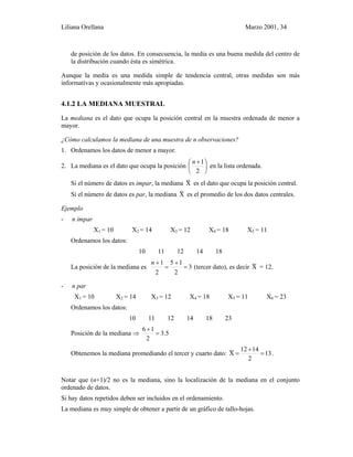 Liliana Orellana Marzo 2001, 34
de posición de los datos. En consecuencia, la media es una buena medida del centro de
la distribución cuando ésta es simétrica.
Aunque la media es una medida simple de tendencia central, otras medidas son más
informativas y ocasionalmente más apropiadas.
4.1.2 LA MEDIANA MUESTRAL
La mediana es el dato que ocupa la posición central en la muestra ordenada de menor a
mayor.
¿Cómo calculamos la mediana de una muestra de n observaciones?
1. Ordenamos los datos de menor a mayor.
2. La mediana es el dato que ocupa la posición 




 +
2
1n
en la lista ordenada.
Si el número de datos es impar, la mediana X~ es el dato que ocupa la posición central.
Si el número de datos es par, la mediana X~ es el promedio de los dos datos centrales.
Ejemplo
- n impar
X1 = 10 X2 = 14 X3 = 12 X4 = 18 X5 = 11
Ordenamos los datos:
10 11 12 14 18
La posición de la mediana es 3
2
15
2
1
=
+
=
+n
(tercer dato), es decir X~ = 12.
- n par
X1 = 10 X2 = 14 X3 = 12 X4 = 18 X5 = 11 X6 = 23
Ordenamos los datos:
10 11 12 14 18 23
Posición de la mediana ⇒ 5.3
2
16
=
+
Obtenemos la mediana promediando el tercer y cuarto dato: 13
2
1412
X~ =
+
= .
Notar que (n+1)/2 no es la mediana, sino la localización de la mediana en el conjunto
ordenado de datos.
Si hay datos repetidos deben ser incluidos en el ordenamiento.
La mediana es muy simple de obtener a partir de un gráfico de tallo-hojas.
 