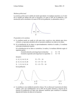 Liliana Orellana Marzo 2001, 35
Mediana poblacional
La mediana poblacional se define de modo equivalente a la mediana muestral y es el valor
de la variable por debajo del cual se encuentra a lo sumo el 50% de la población y por
encima del cual se encuentra a lo sumo el 50% de la población. La denotamos como µ~ .
0 1 2 3 4 5 6 7 8 9 10 11 12 13 14 15 16 1 7 18 19 20 21
µ~
Propiedades de la mediana
a) La mediana puede ser usada no sólo para datos numéricos sino además para datos
ordinales, ya que para calcularla sólo es necesario establecer un orden en los datos.
b) Si la distribución de los datos es aproximadamente simétrica la media y la mediana
serán aproximadamente iguales.
Si la distribución de los datos es asimétrica, la media y la mediana diferirán según el
siguiente patrón:
Asimetría derecha (cola larga hacia la derecha) ⇒ X > X~
Asimetría izquierda (cola larga hacia la izquierda) ⇒ X < X~
Ejemplos
1) 12, 13, 14, 15, 16 X = X~ = 14
2) 12, 13, 14, 15, 20 X = 15 > X~ = 14
3) 2, 13, 14, 15, 16 X = 12 < X~ = 14
En la población:
-4 -3 -2 -1 0 1 2 3 4 0 1 2 3 4 5 6 7 8 9 10 11 12 13 14 15 16 17 18 19 20 21 -20 0
µ =µ~ µ µ~ µ~ µ
c) La mediana es una medida de posición robusta. No se afecta por la presencia de datos
outliers, salvo que modifiquemos casi el 50% de los datos menores o mayores de la
muestra (la proporción de datos que debemos modificar para modificar la mediana
depende del número de datos de la muestra).
50% 50%
 
