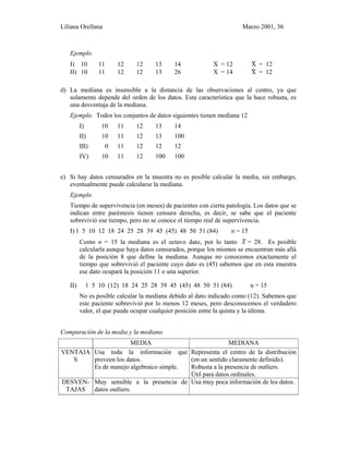 Liliana Orellana Marzo 2001, 36
Ejemplo
I) 10 11 12 12 13 14 X = 12 X~ = 12
II) 10 11 12 12 13 26 X = 14 X~ = 12
d) La mediana es insensible a la distancia de las observaciones al centro, ya que
solamente depende del orden de los datos. Esta característica que la hace robusta, es
una desventaja de la mediana.
Ejemplo. Todos los conjuntos de datos siguientes tienen mediana 12
I) 10 11 12 13 14
II) 10 11 12 13 100
III) 0 11 12 12 12
IV) 10 11 12 100 100
e) Si hay datos censurados en la muestra no es posible calcular la media, sin embargo,
eventualmente puede calcularse la mediana.
Ejemplo
Tiempo de supervivencia (en meses) de pacientes con cierta patología. Los datos que se
indican entre paréntesis tienen censura derecha, es decir, se sabe que el paciente
sobrevivió ese tiempo, pero no se conoce el tiempo real de supervivencia.
I) 1 5 10 12 18 24 25 28 39 45 (45) 48 50 51 (84) n = 15
Como n = 15 la mediana es el octavo dato, por lo tanto X~ = 28. Es posible
calcularla aunque haya datos censurados, porque los mismos se encuentran más allá
de la posición 8 que define la mediana. Aunque no conocemos exactamente el
tiempo que sobrevivió el paciente cuyo dato es (45) sabemos que en esta muestra
ese dato ocupará la posición 11 o una superior.
II) 1 5 10 (12) 18 24 25 28 39 45 (45) 48 50 51 (84) n = 15
No es posible calcular la mediana debido al dato indicado como (12). Sabemos que
este paciente sobrevivió por lo menos 12 meses, pero desconocemos el verdadero
valor, el que puede ocupar cualquier posición entre la quinta y la última.
Comparación de la media y la mediana
MEDIA MEDIANA
VENTAJA
S
Usa toda la información que
proveen los datos.
Es de manejo algebraico simple.
Representa el centro de la distribución
(en un sentido claramente definido).
Robusta a la presencia de outliers.
Útil para datos ordinales.
DESVEN-
TAJAS
Muy sensible a la presencia de
datos outliers.
Usa muy poca información de los datos.
 