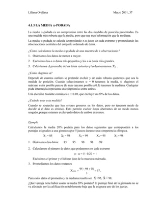 Liliana Orellana Marzo 2001, 37
4.1.3 LA MEDIA α-PODADA
La media α-podada es un compromiso entre las dos medidas de posición presentadas. Es
una medida más robusta que la media, pero que usa más información que la mediana.
La media α-podada se calcula despreciando n.α datos de cada extremo y promediando las
observaciones centrales del conjunto ordenado de datos.
¿Cómo calculamos la media α-podada de una muestra de n observaciones?
1. Ordenamos los datos de menor a mayor.
2. Excluimos los n.α datos más pequeños y los n.α datos más grandes.
3. Calculamos el promedio de los datos restantes y lo denominamos αX .
¿Cómo elegimos α?
Depende de cuantos outliers se pretende excluir y de cuán robusta queremos que sea la
medida de posición. Cuando seleccionamos α = 0 tenemos la media, si elegimos el
máximo valor posible para α (lo más cercano posible a 0.5) tenemos la mediana. Cualquier
poda intermedia representa un compromiso entre ambas.
Una elección bastante común es α = 0.10, que excluye un 20% de los datos.
¿Cuándo usar esta medida?
Cuando se sospecha que hay errores groseros en los datos, pero no tenemos modo de
decidir si el dato es erróneo. Esto permite excluir datos aberrantes de un modo menos
sesgado, porque estamos excluyendo datos de ambos extremos.
Ejemplo
Calculamos la media 20% podada para los datos siguientes que corresponden a los
puntajes asignados a una gimnasta por 5 jueces durante una competencia olímpica.
X1 = 85 X2 = 98 X3 = 99 X4 = 95 X5 = 98
1. Ordenamos los datos: 85 95 98 98 99
2. Calculamos el número de datos que podaremos en cada extremo
n ⋅ α = 5 ⋅ 0.20 = 1
Excluimos el primer y el último dato de la muestra ordenada.
3. Promediamos los datos restantes
97
3
989895
X 20.0 =
++
= .
Para estos datos el promedio y la mediana resulta ser X =95, X~ = 98.
¿Qué ventaja tiene haber usado la media 20% podada? El puntaje final de la gimnasta no se
ve afectado por la calificación notablemente baja que le asignara uno de los jueces.
 