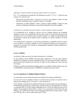 Liliana Orellana Marzo 2001, 38
¿Qué hacer cuando el número de datos que debe excluirse no es entero?
Si n = 37 y quisiéramos una poda del 10% deberíamos excluir 37 ⋅ 0.10 = 3.7 datos de cada
extremo. Las opciones son:
- Seleccionar una poda menor o igual que α. En este caso podamos 3 datos de cada
extremo e informamos que se calculó la media 8.1% podada.
- Calculamos la media podando 3 datos y luego la media podando 4 datos de cada
extremo y finalmente calculamos un promedio ponderado de estas dos medidas.
¿Cuál de las tres medidas de posición preferir: media, mediana o media α-podada?
Si la distribución de la variable es simétrica las tres medidas deberían dar resultados
similares. En este caso, es preferible usar la media ya que es la que tiene menor error de
estimación. Esto es, la distancia entre la media muestral y la verdadera media poblacional
en promedio es menor que la distancia entre la mediana o la media α-podada y la media
poblacional.
Si la distribución es asimétrica o con outliers generalmente es preferible resumir los datos
con la mediana o la media α-podada, ya que la estimación obtenida en una muestra en
promedio se encuentra más cercana al correspondiente parámetro (media poblacional y
mediana poblacional).
4.1.4 LA MODA
La moda es el dato que ocurre con mayor frecuencia en el conjunto.
Es una medida de poca utilidad salvo para datos categóricos en los que suele interesar
identificar la categoría con mayor cantidad de datos. En una muestra de datos numéricos,
puede ocurrir que la moda sea un valor que se repite un cierto número de veces, pero que
no es típico.
Cuando se considera la distribución poblacional de una variable continua, decimos que esta
es UNIMODAL si presenta un pico y BIMODAL si aparecen dos picos claros.
4.1.5 CUARTILES Y OTROS PERCENTILES
Los percentiles son otro modo de resumir una distribución muestral o poblacional.
El percentil p% de un conjunto de datos es la observación que deja a lo sumo p% de las
observaciones debajo de él y a lo sumo (1 − p)% encima de él.
Como ejemplo, consideremos la distribución de peso de recién nacidos de sexo femenino y
38 semanas de gestación Si se informa que el percentil 10% de esta distribución es 2450 g
y el percentil 90% es 3370g, estamos indicando que un 10% de las niñas que nacen en la
semana 38 de gestación pesan 2450 g o menos (y en consecuencia, 90% pesan más que
2450 g) y que el 90% de las niñas de esta edad gestacional nacen con peso menor o igual
que 3370 g (y sólo el 10% con peso mayor que 3370 g).
 