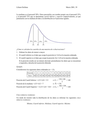 Liliana Orellana Marzo 2001, 39
La mediana es el percentil 50%. Otros percentiles con nombre propio son el percentil 25%
y el percentil 75% que se denominan cuartil inferior y superior respectivamente, ya que
juntamente con la mediana dividen a la distribución en 4 porciones iguales.
0 1 2 3 4 5 6 7 8 9 1 0 1 1 1 2 1 3 1 4 1 5 1 6 1 7 1 8 1 9 2 0 2 1
p25 p50 p75
¿Cómo se calculan los cuartiles de una muestra de n observaciones?
1. Ordenar los datos de menor a mayor.
2. El cuartil inferior es el dato que ocupa la posición (n+1)/4 en la muestra ordenada.
3. El cuartil superior es el dato que ocupa la posición 3(n+1)/4 en la muestra ordenada.
Si la posición resulta ser un número decimal, promediamos los datos que se encuentran
a izquierda y derecha de la posición obtenida.
Ejemplo
Consideremos los siguientes datos ordenados (n = 13).
Posición 1 2 3 4 5 6 7 8 9 10 11 12 13
Datos 104 112 134 146 155 168 170 195 246 302 338 412 678
Posición del Cuartil Inferior = (13+1)/4 = 3.5 ⇒ CI =
2
146134 +
= 140
Posición de la mediana = (13+1)/2 = 7 ⇒ X~ = 170
Posición del Cuartil Superior = 3.(13+1)/4 = 10.5 ⇒ CS =
2
338302 +
= 320
Cinco números resúmenes
Un modo de resumir toda la distribución de los datos es informar los siguientes cinco
números resúmenes:
Mínimo, Cuartil inferior, Mediana, Cuartil superior, Máximo
25%25% 25%25%
 