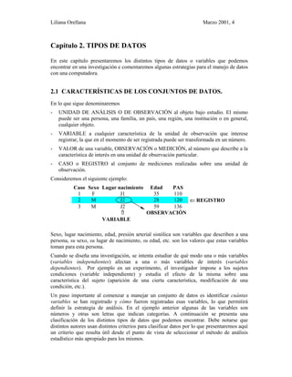 Liliana Orellana Marzo 2001, 4
Capítulo 2. TIPOS DE DATOS
En este capítulo presentaremos los distintos tipos de datos o variables que podemos
encontrar en una investigación e comentaremos algunas estrategias para el manejo de datos
con una computadora.
2.1 CARACTERÍSTICAS DE LOS CONJUNTOS DE DATOS.
En lo que sigue denominaremos
- UNIDAD DE ANÁLISIS O DE OBSERVACIÓN al objeto bajo estudio. El mismo
puede ser una persona, una familia, un país, una región, una institución o en general,
cualquier objeto.
- VARIABLE a cualquier característica de la unidad de observación que interese
registrar, la que en el momento de ser registrada puede ser transformada en un número.
- VALOR de una variable, OBSERVACIÓN o MEDICIÓN, al número que describe a la
característica de interés en una unidad de observación particular.
- CASO o REGISTRO al conjunto de mediciones realizadas sobre una unidad de
observación.
Consideremos el siguiente ejemplo:
Caso Sexo Lugar nacimiento Edad PAS
1 F J1 35 110
2 M J2 28 120 ⇐ REGISTRO
3 M J2 59 136
⇑ OBSERVACIÓN
VARIABLE
Sexo, lugar nacimiento, edad, presión arterial sistólica son variables que describen a una
persona, su sexo, su lugar de nacimiento, su edad, etc. son los valores que estas variables
toman para esta persona.
Cuando se diseña una investigación, se intenta estudiar de qué modo una o más variables
(variables independientes) afectan a una o más variables de interés (variables
dependientes). Por ejemplo en un experimento, el investigador impone a los sujetos
condiciones (variable independiente) y estudia el efecto de la misma sobre una
característica del sujeto (aparición de una cierta característica, modificación de una
condición, etc.).
Un paso importante al comenzar a manejar un conjunto de datos es identificar cuántas
variables se han registrado y cómo fueron registradas esas variables, lo que permitirá
definir la estrategia de análisis. En el ejemplo anterior algunas de las variables son
números y otras son letras que indican categorías. A continuación se presenta una
clasificación de los distintos tipos de datos que podemos encontrar. Debe notarse que
distintos autores usan distintos criterios para clasificar datos por lo que presentaremos aquí
un criterio que resulta útil desde el punto de vista de seleccionar el método de análisis
estadístico más apropiado para los mismos.
 