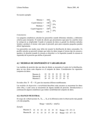 Liliana Orellana Marzo 2001, 40
En nuestro ejemplo:
Mínimo =
Cuartil Inferior =
Mediana =
Cuartil Superior =
Máximo =
104
140
170
320
678
25%
25%
25%
25%
Comentarios
Los paquetes estadísticos calculan los percentiles usando diferentes métodos, y diferentes
criterios para interpolar. El modo de cálculo que presentamos aquí para los cuartiles tiene
la ventaja de su simplicidad. Cuando el conjunto de datos es grande los distintos métodos
tienden a producir el mismo valor para el percentil, pero para conjuntos pequeños pueden
diferir ligeramente.
Los percentiles son modos muy útiles de resumir la distribución de datos censurados. Es
posible calcular un percentil siempre que todos los datos tengan el mismo tipo de censura y
queden a la derecha (cuando la censura es derecha) o a la izquierda (cuando la censura es
izquierda) de la posición que define el percentil.
4.2 MEDIDAS DE DISPERSIÓN O VARIABILIDAD
Las medidas de posición dan una idea de dónde se encuentra el centro de la distribución,
pero no nos dicen cuán disperso es el conjunto de datos. Consideremos los siguientes
conjuntos de datos:
Muestra A: 55 55 55 55 55 55 55
Muestra B: 47 51 53 55 57 59 63
Muestra C: 39 47 53 55 57 63 71
En todos ellos X = X~ = 55, pero las muestras difieren notablemente.
Las medidas de dispersión o variabilidad describen cuán cercanos se encuentran los datos
entre ellos, o cuán cerca se encuentran de alguna medida de posición. Introduciremos a
continuación algunos estadísticos que miden variabilidad del conjunto de datos.
4.2.1 RANGO MUESTRAL
El rango de n observaciones X1, X2, ..., Xn es la diferencia entre la observación más grande
y la más pequeña,
Rango = máx(Xi) – mín(Xi)
Ejemplo
Muestra A: 55 55 55 55 55 55 55 Rango = 55 – 55 = 0
Muestra B: 47 51 53 55 57 59 63 Rango = 63 – 47 = 16
 