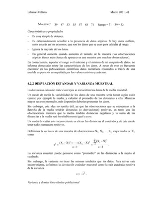 Liliana Orellana Marzo 2001, 41
Muestra C: 39 47 53 55 57 63 71 Rango = 71 – 39 = 32
Características y propiedades
- Es muy simple de obtener.
- Es extremadamente sensible a la presencia de datos atípicos. Si hay datos outliers,
estos estarán en los extremos, que son los datos que se usan para calcular el rango.
- Ignora la mayoría de los datos.
- En general aumenta cuando aumenta el tamaño de la muestra (las observaciones
atípicas tienen más chance de aparecer en una muestra con muchas observaciones).
En consecuencia, reportar el rango o el máximo y el mínimo de un conjunto de datos, no
informa demasiado sobre las características de los datos. A pesar de esto es frecuente
encontrar en las publicaciones científicas datos numéricos resumidos a través de una
medida de posición acompañada por los valores mínimo y máximo.
4.2.2 DESVIACIÓN ESTÁNDAR Y VARIANZA MUESTRAL
La desviación estándar mide cuan lejos se encuentran los datos de la media muestral.
Un modo de medir la variabilidad de los datos de una muestra sería tomar algún valor
central, por ejemplo la media, y calcular el promedio de las distancias a ella. Mientras
mayor sea este promedio, más dispersión deberían presentar los datos.
Sin embargo, esta idea no resulta útil, ya que las observaciones que se encuentran a la
derecha de la media tendrán distancias (o desviaciones) positivas, en tanto que las
observaciones menores que la media tendrán distancias negativas y la suma de las
distancias a la media será inevitablemente igual a cero.
Un modo de evitar este inconveniente es elevar las distancias al cuadrado y de este modo
tener todos sumandos positivos.
Definimos la varianza de una muestra de observaciones X1, X2, ..., Xn, cuya media es X ,
como
1
)X(X
1
)X(X)X(X
s
n
1i
2
i2
n
2
12
−
−
=
−
−+⋅⋅⋅+−
=
∑
=
nn
.
La varianza muestral puede pensarse como “promedio” de las distancias a la media al
cuadrado.
Sin mebargo, la varianza no tiene las mismas unidades que los datos. Para salvar este
inconveniente, definimos la desviación estándar muestral como la raíz cuadrada positiva
de la varianza
2
ss = .
Varianza y desviación estándar poblacional
 