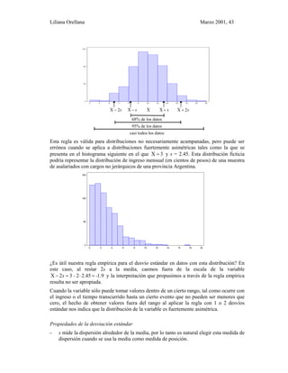 Liliana Orellana Marzo 2001, 43
2 5 8 1 1 1 4 1 7 2 0 2 3 2 6 2 9 3 2 3 5 3 8
0
4 0
8 0
1 2 0
s2X − s−X X s+X s2X +
68% de los datos
95% de los datos
casi todos los datos
Esta regla es válida para distribuciones no necesariamente acampanadas, pero puede ser
errónea cuando se aplica a distribuciones fuertemente asimétricas tales como la que se
presenta en el histograma siguiente en el que 3X = y s = 2.45. Esta distribución ficticia
podría representar la distribución de ingreso mensual (en cientos de pesos) de una muestra
de asalariados con cargos no jerárquicos de una provincia Argentina.
0 2 4 6 8 10 12 14 16 18 20
0
80
160
240
¿Es útil nuestra regla empírica para el desvío estándar en datos con esta distribución? En
este caso, al restar 2s a la media, caemos fuera de la escala de la variable
1.92.45232X --s =⋅=− y la interpretación que propusimos a través de la regla empírica
resulta no ser apropiada.
Cuando la variable sólo puede tomar valores dentro de un cierto rango, tal como ocurre con
el ingreso o el tiempo transcurrido hasta un cierto evento que no pueden ser menores que
cero, el hecho de obtener valores fuera del rango al aplicar la regla con 1 o 2 desvíos
estándar nos indica que la distribución de la variable es fuertemente asimétrica.
Propiedades de la desviación estándar
- s mide la dispersión alrededor de la media, por lo tanto es natural elegir esta medida de
dispersión cuando se usa la media como medida de posición.
 