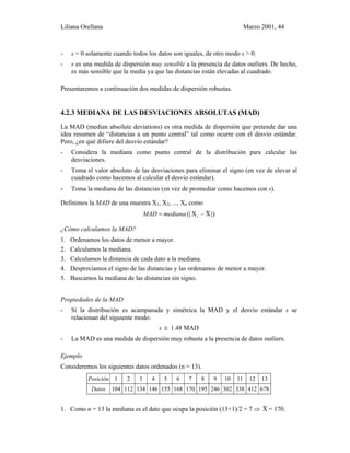 Liliana Orellana Marzo 2001, 44
- s = 0 solamente cuando todos los datos son iguales, de otro modo s > 0.
- s es una medida de dispersión muy sensible a la presencia de datos outliers. De hecho,
es más sensible que la media ya que las distancias están elevadas al cuadrado.
Presentaremos a continuación dos medidas de dispersión robustas.
4.2.3 MEDIANA DE LAS DESVIACIONES ABSOLUTAS (MAD)
La MAD (median absolute deviations) es otra medida de dispersión que pretende dar una
idea resumen de “distancias a un punto central” tal como ocurre con el desvío estándar.
Pero, ¿en qué difiere del desvío estándar?
- Considera la mediana como punto central de la distribución para calcular las
desviaciones.
- Toma el valor absoluto de las desviaciones para eliminar el signo (en vez de elevar al
cuadrado como hacemos al calcular el desvío estándar).
- Toma la mediana de las distancias (en vez de promediar como hacemos con s).
Definimos la MAD de una muestra X1, X2, ..., Xn como
|)X~X(| i −= medianaMAD
¿Cómo calculamos la MAD?
1. Ordenamos los datos de menor a mayor.
2. Calculamos la mediana.
3. Calculamos la distancia de cada dato a la mediana.
4. Despreciamos el signo de las distancias y las ordenamos de menor a mayor.
5. Buscamos la mediana de las distancias sin signo.
Propiedades de la MAD
- Si la distribución es acampanada y simétrica la MAD y el desvío estándar s se
relacionan del siguiente modo:
s ≅ 1.48 MAD
- La MAD es una medida de dispersión muy robusta a la presencia de datos outliers.
Ejemplo
Consideremos los siguientes datos ordenados (n = 13).
Posición 1 2 3 4 5 6 7 8 9 10 11 12 13
Datos 104 112 134 146 155 168 170 195 246 302 338 412 678
1. Como n = 13 la mediana es el dato que ocupa la posición (13+1)/2 = 7 ⇒ X~ = 170.
 