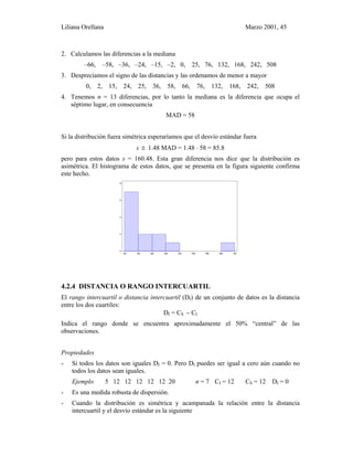 Liliana Orellana Marzo 2001, 45
2. Calculamos las diferencias a la mediana
–66, –58, –36, –24, –15, –2, 0, 25, 76, 132, 168, 242, 508
3. Despreciamos el signo de las distancias y las ordenamos de menor a mayor
0, 2, 15, 24, 25, 36, 58, 66, 76, 132, 168, 242, 508
4. Tenemos n = 13 diferencias, por lo tanto la mediana es la diferencia que ocupa el
séptimo lugar, en consecuencia
MAD = 58
Si la distribución fuera simétrica esperaríamos que el desvío estándar fuera
s ≅ 1.48 MAD = 1.48 ⋅ 58 = 85.8
pero para estos datos s = 160.48. Esta gran diferencia nos dice que la distribución es
asimétrica. El histograma de estos datos, que se presenta en la figura siguiente confirma
este hecho.
100 180 260 340 420 500 580 660 740
0
2
4
6
8
4.2.4 DISTANCIA O RANGO INTERCUARTIL
El rango intercuartil o distancia intercuartil (DI) de un conjunto de datos es la distancia
entre los dos cuartiles:
DI = CS − CI
Indica el rango donde se encuentra aproximadamente el 50% “central” de las
observaciones.
Propiedades
- Si todos los datos son iguales DI = 0. Pero DI puedes ser igual a cero aún cuando no
todos los datos sean iguales.
Ejemplo 5 12 12 12 12 12 20 n = 7 CI = 12 CS = 12 DI = 0
- Es una medida robusta de dispersión.
- Cuando la distribución es simétrica y acampanada la relación entre la distancia
intercuartil y el desvío estándar es la siguiente
 