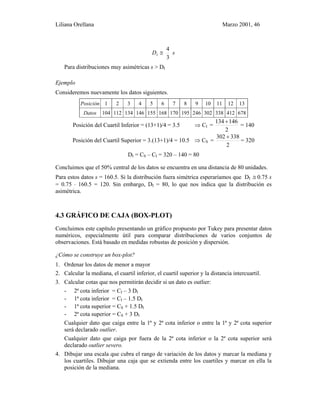 Liliana Orellana Marzo 2001, 46
sDI
3
4
≅
Para distribuciones muy asimétricas s > DI
Ejemplo
Consideremos nuevamente los datos siguientes.
Posición 1 2 3 4 5 6 7 8 9 10 11 12 13
Datos 104 112 134 146 155 168 170 195 246 302 338 412 678
Posición del Cuartil Inferior = (13+1)/4 = 3.5 ⇒ CI =
2
146134 +
= 140
Posición del Cuartil Superior = 3.(13+1)/4 = 10.5 ⇒ CS =
2
338302 +
= 320
DI = CS – CI = 320 – 140 = 80
Concluimos que el 50% central de los datos se encuentra en una distancia de 80 unidades.
Para estos datos s = 160.5. Si la distribución fuera simétrica esperaríamos que DI ≅ 0.75 s
= 0.75 ⋅ 160.5 = 120. Sin embargo, DI = 80, lo que nos indica que la distribución es
asimétrica.
4.3 GRÁFICO DE CAJA (BOX-PLOT)
Concluimos este capítulo presentando un gráfico propuesto por Tukey para presentar datos
numéricos, especialmente útil para comparar distribuciones de varios conjuntos de
observaciones. Está basado en medidas robustas de posición y dispersión.
¿Cómo se construye un box-plot?
1. Ordenar los datos de menor a mayor
2. Calcular la mediana, el cuartil inferior, el cuartil superior y la distancia intercuartil.
3. Calcular cotas que nos permitirán decidir si un dato es outlier:
- 2ª cota inferior = CI – 3 DI
- 1ª cota inferior = CI – 1.5 DI
- 1ª cota superior = CS + 1.5 DI
- 2ª cota superior = CS + 3 DI
Cualquier dato que caiga entre la 1ª y 2ª cota inferior o entre la 1ª y 2ª cota superior
será declarado outlier.
Cualquier dato que caiga por fuera de la 2ª cota inferior o la 2ª cota superior será
declarado outlier severo.
4. Dibujar una escala que cubra el rango de variación de los datos y marcar la mediana y
los cuartiles. Dibujar una caja que se extienda entre los cuartiles y marcar en ella la
posición de la mediana.
 