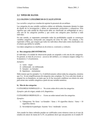 Liliana Orellana Marzo 2001, 5
2.2 TIPOS DE DATOS
2.2.1 DATOS CATEGÓRICOS O CUALITATIVOS
Las variables categóricas resultan de registrar la presencia de un atributo.
Las categorías de una variable cualitativa deben ser definidas claramente durante la etapa
de diseño de la investigación y deben ser mutuamente excluyentes y exhaustivas. Esto
significa que cada unidad de observación debe ser clasificada sin ambigüedad en una y
solo una de las categorías posibles y que existe una categoría para clasificar a todo
individuo.
En este sentido, es importante contemplar todas las posibilidades cuando se construyen
variables categóricas, incluyendo una categoría tal como No sabe / No contesta, o No
registrado u Otras, que asegura que todos los individuos observados serán clasificados con
el criterio que define la variable.
Los datos categóricos se clasifican en dicotómicos, nominales y ordinales.
a) Dos categorías (DICOTÓMICOS)
El individuo o la unidad de observación puede ser asignada a solo una de dos categorías.
En general, se trata de presencia - ausencia del atributo y es ventajoso asignar código 0 a
la ausencia y 1 a la presencia.
Ejemplos:
1) varón – mujer
2) embarazada - no embarazada
3) fumador - no fumador
4) hipertenso – normotenso
Debe notarse que los ejemplos 1) y 2) definitivamente cubren todas las categorías, mientras
que 3) y 4) son simplificaciones de categorías más complejas. En 3) no está claro donde se
asignan los ex-fumadores, en tanto que en 4) fue necesario establecer un criterio de corte
para armar una variable categórica a partir de una variable numérica.
b) Más de dos categorías
CATEGORÍAS NOMINALES ⇒ No existe orden obvio entre las categorías.
Ejemplos: país de origen, estado civil, diagnóstico.
CATEGORÍAS ORDINALES ⇒ Existe un orden natural entre las categorías.
Ejemplos:
1) Tabaquismo: No fuma / ex-fumador / fuma ≤ 10 cigarrillos diarios / fuma > 10
cigarrillos diarios
2) Severidad de la patología: Ausente / leve / moderado / severo.
Aún cuando los datos ordinales puedan ser codificados como números como en el caso de
estadios de cáncer de mama de I a IV, no podemos decir que una paciente en el estadio IV
 