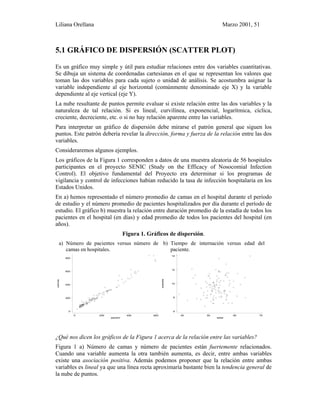 Liliana Orellana Marzo 2001, 51
5.1 GRÁFICO DE DISPERSIÓN (SCATTER PLOT)
Es un gráfico muy simple y útil para estudiar relaciones entre dos variables cuantitativas.
Se dibuja un sistema de coordenadas cartesianas en el que se representan los valores que
toman las dos variables para cada sujeto o unidad de análisis. Se acostumbra asignar la
variable independiente al eje horizontal (comúnmente denominado eje X) y la variable
dependiente al eje vertical (eje Y).
La nube resultante de puntos permite evaluar si existe relación entre las dos variables y la
naturaleza de tal relación. Si es lineal, curvilínea, exponencial, logarítmica, cíclica,
creciente, decreciente, etc. o si no hay relación aparente entre las variables.
Para interpretar un gráfico de dispersión debe mirarse el patrón general que siguen los
puntos. Este patrón debería revelar la dirección, forma y fuerza de la relación entre las dos
variables.
Consideraremos algunos ejemplos.
Los gráficos de la Figura 1 corresponden a datos de una muestra aleatoria de 56 hospitales
participantes en el proyecto SENIC (Study on the Efficacy of Nosocomial Infection
Control). El objetivo fundamental del Proyecto era determinar si los programas de
vigilancia y control de infecciones habían reducido la tasa de infección hospitalaria en los
Estados Unidos.
En a) hemos representado el número promedio de camas en el hospital durante el período
de estudio y el número promedio de pacientes hospitalizados por día durante el período de
estudio. El gráfico b) muestra la relación entre duración promedio de la estadía de todos los
pacientes en el hospital (en días) y edad promedio de todos los pacientes del hospital (en
años).
Figura 1. Gráficos de dispersión.
a) Número de pacientes versus número de
camas en hospitales.
b) Tiempo de internación versus edad del
paciente.
camas
pacient
0 200 400 600
0
200
400
600
800
estadia
edad
40 50 60 70
6
8
10
12
14
¿Qué nos dicen los gráficos de la Figura 1 acerca de la relación entre las variables?
Figura 1 a) Número de camas y número de pacientes están fuertemente relacionados.
Cuando una variable aumenta la otra también aumenta, es decir, entre ambas variables
existe una asociación positiva. Además podemos proponer que la relación entre ambas
variables es lineal ya que una línea recta aproximaría bastante bien la tendencia general de
la nube de puntos.
 