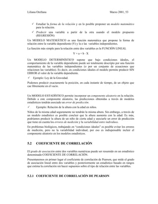 Liliana Orellana Marzo 2001, 53
Estudiar la forma de la relación y en lo posible proponer un modelo matemático
para la relación.
Predecir una variable a partir de la otra usando el modelo propuesto
(REGRESIÓN)
Un MODELO MATEMÁTICO es una función matemática que propone la forma de
relación entre la variable dependiente (Y) y la o las variables independientes.
La función más simple para la relación entre dos variables es la FUNCIÓN LINEAL
Y = a + b ⋅ X
Un MODELO DETERMINÍSTICO supone que bajo condiciones ideales, el
comportamiento de la variable dependiente puede ser totalmente descripto por una función
matemática de las variables independientes (o por un conjunto de ecuaciones que
relacionen las variables). Es decir, en condiciones ideales el modelo permite predecir SIN
ERROR el valor de la variable dependiente.
Ejemplo: Ley de la Gravedad.
Podemos predecir exactamente la posición, en cada instante de tiempo, de un objeto que
cae libremente en el vacío.
Un MODELO ESTADÍSTICO permite incorporar un componente aleatorio en la relación.
Debido a este componente aleatorio, las predicciones obtenidas a través de modelos
estadísticos tendrán asociado un error de predicción.
Ejemplo: Relación de la altura con la edad en niños.
Niños de la misma edad seguramente no tendrán la misma altura. Sin embargo, a través de
un modelo estadístico es posible concluir que la altura aumenta con la edad. Es más,
podríamos predecir la altura de un niño de cierta edad y asociarle un error de predicción
que tiene en cuenta los errores de medición y la variabilidad entre individuos.
En problemas biológicos, trabajando en “condiciones ideales” es posible evitar los errores
de medición, pero no la variabilidad individual, por eso es indispensable incluir el
componente aleatorio en los modelos estadísticos.
5.2 COEFICIENTE DE CORRELACIÓN
El grado de asociación entre dos variables numéricas puede ser resumido en un estadístico
denominado COEFICIENTE DE CORRELACIÓN.
Presentaremos en primer lugar el coeficiente de correlación de Pearson, que mide el grado
de asociación lineal entre dos variables y posteriormente un estadístico basado en rangos
que estima la correlación sin hacer supuestos sobre el tipo de relación entre las variables.
5.2.1 COEFICIENTE DE CORRELACIÓN DE PEARSON
 