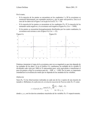 Liliana Orellana Marzo 2001, 55
Por lo tanto,
- Si la mayoría de los puntos se encuentran en los cuadrantes I y III la covarianza se
construirá básicamente con sumandos positivos y por lo tanto será positiva. Este es el
caso de los datos de la Figura 3 en la que la Cov(X, Y) = 738.
- Si la mayoría de los puntos se encuentran en los cuadrantes II y IV la mayoría de los
sumandos serán negativos y la covarianza será negativa (Figura 4 a, Cov = -1098).
- Si los puntos se encuentran homogéneamente distribuidos por los cuatro cuadrantes, la
covarianza será cercana a cero (Figura 4 b, Cov = -15).
Figura 4 a Figura 4 b
0
10
20
30
40
50
60
0 5 10 15 20 25 30 35 40
0
5
10
15
20
25
30
35
40
0 5 10 15 20 25 30 35 40
Podemos interpretar el signo de la covarianza, pero no su magnitud ya que ésta depende de
las unidades de los datos. Si en el Gráfico 4 a, cambiamos las unidades de la variable X
dividiendo cada valor por 1000 (si X representara peso, sería equivalente a transformar el
peso de gramos a Kg) la covarianza pasa de – 1098 a – 1.098. Por lo tanto, es importante
estandarizar la covarianza de modo que no dependa de las unidades de las variables.
Definición
Sean (Xi, Yi) las observaciones realizadas en cada uno de los n sujetos de una muestra de
tamaño n. Definimos el coeficiente de correlación muestral de Pearson entre X e Y como:
YX
n
i
ii
YX ssn
YYXX
ss
YX
YXCorrr
)1(
))((
),cov(
),( 1
−
−−
===
∑
=
donde sx y sy son los desvíos estandares muestrales de las variables X e Y respectivamente.
 