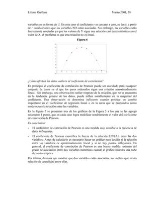 Liliana Orellana Marzo 2001, 58
variables es en forma de U. En este caso el coeficiente r es cercano a cero, es decir, a partir
de r concluiríamos que las variables NO están asociadas. Sin embargo, las variables están
fuertemente asociadas ya que los valores de Y sigue una relación casi determinística con el
valor de X, el problema es que esta relación no es lineal.
Figura 6
¿Cómo afectan los datos outliers al coeficiente de correlación?
En principio el coeficiente de correlación de Pearson puede ser calculado para cualquier
conjunto de datos en el que los pares ordenados sigan una relación aproximadamente
lineal. Sin embargo, una observación outlier respecto de la relación, que no se encuentra
en la tendencia general de los datos, puede influir notablemente en la magnitud del
coeficiente. Una observación se denomina influyente cuando produce un cambio
importante en el coeficiente de regresión lineal o en la recta que se propondría como
modelo para la relación entre las variables.
En la Figura 7 se presentan tres de los gráficos de la Figura 5 a los que se les agregó
solamente 1 punto, que en cada caso logra modificar notablemente el valor del coeficiente
de correlación de Pearson.
En conclusión:
- El coeficiente de correlación de Pearson es una medida muy sensible a la presencia de
datos influyentes.
- El coeficiente de Pearson cuantifica la fuerza de la relación LINEAL entre las dos
variables. Antes de calcularlo es necesario hacer un gráfico para decidir si la relación
entre las variables es aproximadamente lineal y si no hay puntos influyentes. En
general, el coeficiente de correlación de Pearson es una buena medida resúmen del
grado de asociación entre dos variables numéricas cuando el gráfico muestra una nube
de puntos elíptica.
Por último, diremos que mostrar que dos variables están asociadas, no implica que exista
relación de causalidad entre ellas.
-200
0
200
400
600
800
1000
1200
1400
1600
1800
0 10 20 30 40 50 60 70 80 90 100
 
