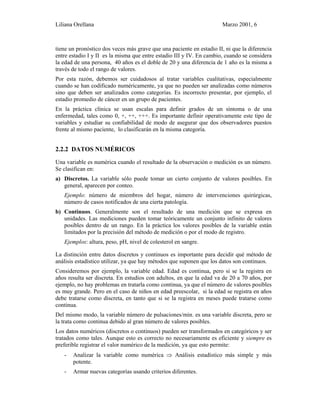 Liliana Orellana Marzo 2001, 6
tiene un pronóstico dos veces más grave que una paciente en estadio II, ni que la diferencia
entre estadio I y II es la misma que entre estadio III y IV. En cambio, cuando se considera
la edad de una persona, 40 años es el doble de 20 y una diferencia de 1 año es la misma a
través de todo el rango de valores.
Por esta razón, debemos ser cuidadosos al tratar variables cualitativas, especialmente
cuando se han codificado numéricamente, ya que no pueden ser analizadas como números
sino que deben ser analizados como categorías. Es incorrecto presentar, por ejemplo, el
estadio promedio de cáncer en un grupo de pacientes.
En la práctica clínica se usan escalas para definir grados de un síntoma o de una
enfermedad, tales como 0, +, ++, +++. Es importante definir operativamente este tipo de
variables y estudiar su confiabilidad de modo de asegurar que dos observadores puestos
frente al mismo paciente, lo clasificarán en la misma categoría.
2.2.2 DATOS NUMÉRICOS
Una variable es numérica cuando el resultado de la observación o medición es un número.
Se clasifican en:
a) Discretos. La variable sólo puede tomar un cierto conjunto de valores posibles. En
general, aparecen por conteo.
Ejemplo: número de miembros del hogar, número de intervenciones quirúrgicas,
número de casos notificados de una cierta patología.
b) Continuos. Generalmente son el resultado de una medición que se expresa en
unidades. Las mediciones pueden tomar teóricamente un conjunto infinito de valores
posibles dentro de un rango. En la práctica los valores posibles de la variable están
limitados por la precisión del método de medición o por el modo de registro.
Ejemplos: altura, peso, pH, nivel de colesterol en sangre.
La distinción entre datos discretos y continuos es importante para decidir qué método de
análisis estadístico utilizar, ya que hay métodos que suponen que los datos son continuos.
Consideremos por ejemplo, la variable edad. Edad es continua, pero si se la registra en
años resulta ser discreta. En estudios con adultos, en que la edad va de 20 a 70 años, por
ejemplo, no hay problemas en tratarla como continua, ya que el número de valores posibles
es muy grande. Pero en el caso de niños en edad preescolar, si la edad se registra en años
debe tratarse como discreta, en tanto que si se la registra en meses puede tratarse como
continua.
Del mismo modo, la variable número de pulsaciones/min. es una variable discreta, pero se
la trata como continua debido al gran número de valores posibles.
Los datos numéricos (discretos o continuos) pueden ser transformados en categóricos y ser
tratados como tales. Aunque esto es correcto no necesariamente es eficiente y siempre es
preferible registrar el valor numérico de la medición, ya que esto permite:
- Analizar la variable como numérica ⇒ Análisis estadístico más simple y más
potente.
- Armar nuevas categorías usando criterios diferentes.
 