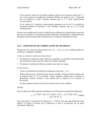 Liliana Orellana Marzo 2001, 60
- Si los mayores valores de X tienden a aparecer junto con los menores valores de Y y
vice cersa, entonces la medida de correlación debería ser negativa, con –1 indicando
que la tendencia es fuerte. Decimos entonces que X e Y están negativamente
correlacionadas.
- Si los valores de X aparecen aleatoriamente apareados con los de Y, la medida de
correlación debería ser próxima a cero. Decimos entonces, que X e Y no están
correlacionados.
Existen otras medidas para resumir correlación que satisfacen los requerimientos anteriores
pero que son robustas a la presencia de datos influyentes. Presentamos a continuación una
propuesta alternativa para medir correlación que se construye ordenando los datos.
5.2.2 COEFICIENTE DE CORRELACIÓN DE SPEARMAN
Disponemos de n pares de observaciones (X1, Y1), ..., (Xn, Yn). Las variables pueden ser
numéricas o categóricas ordinales.
¿Cómo se calcula el coeficiente de Spearman?
1. Se ordenan los valores de cada variable por separado y se reemplaza cada observación
por la posición (rango) que ésta ocupa en la muestra ordenada.
2. Se calcula el coeficiente de Pearson usando como datos los rangos.
Características
- Como el coeficiente de correlación de Spearman varía entre −1 y 1.
- Mide la fuerza de la correlación entre las dos variables. Valores positivos indican que
la relación entre X e Y es creciente. Valores negativos indican que la relación es
decreciente. Valores cercanos a cero indican que la relación no es creciente ni
decreciente.
- No hace supuestos sobre la forma de la relación entre las dos variables.
Ejemplo
Para los datos de la tabla siguiente calculamos el coeficiente de correlación de Spearman:
0000.0
)18(45.245.2
)5.48)(5.48(...)5.45.3)(5.43()5.47)(5.41(
=
−⋅⋅
−−++−−+−−
=Sr
Para estos datos el coeficiente de Pearson es r = 0.8355. ¿Por qué tanta diferencia entre
ambos? La Figura 8 muestra que la diferencia se debe a la presencia de un punto
fuertemente influyente.
 